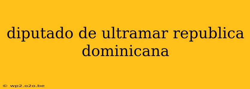 diputado de ultramar republica dominicana