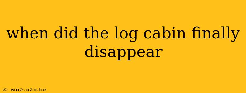 when did the log cabin finally disappear